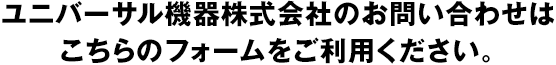 ユニバーサル機器株式会社のお問い合わせは、こちらのフォームをご利用ください。