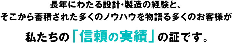 長年にわたる設計・製造の経験と、そこから蓄積された多くのノウハウを物語る多くのお客様が私たちの「信頼の実績」の証です。